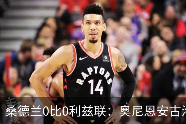 桑德兰0比0利兹联：奥尼恩安古洛同获8分